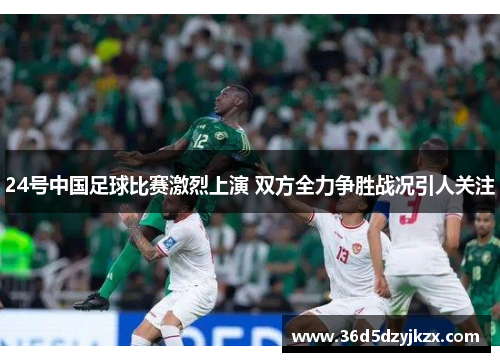 24号中国足球比赛激烈上演 双方全力争胜战况引人关注